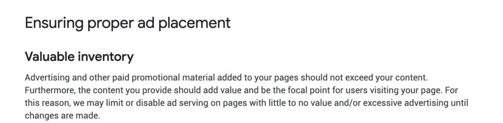 Google AdSense Valuable Inventory rule is defined as: Advertising and other paid promotional material added to your pages should not exceed your content. Furthermore, the content you provide should add value and be the focal point for users visiting your page. For this reason, we may limit or disable ad serving on pages with little to no value and/or excessive advertising until changes are made.